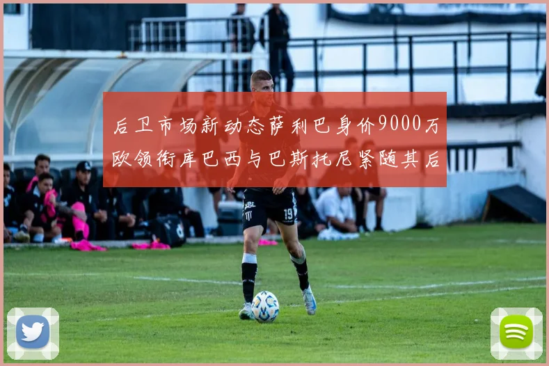 后卫市场新动态萨利巴身价9000万欧领衔库巴西与巴斯托尼紧随其后