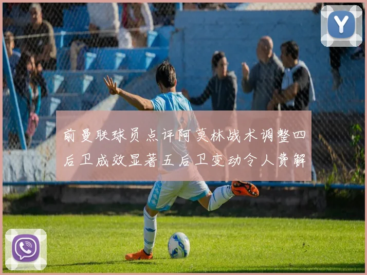 前曼联球员点评阿莫林战术调整四后卫成效显著五后卫变动令人费解