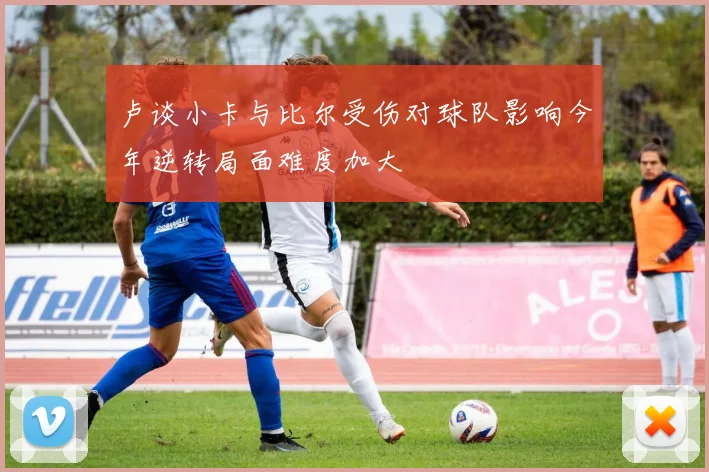 卢谈小卡与比尔受伤对球队影响今年逆转局面难度加大