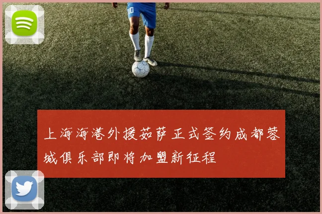 上海海港外援茹萨正式签约成都蓉城俱乐部即将加盟新征程