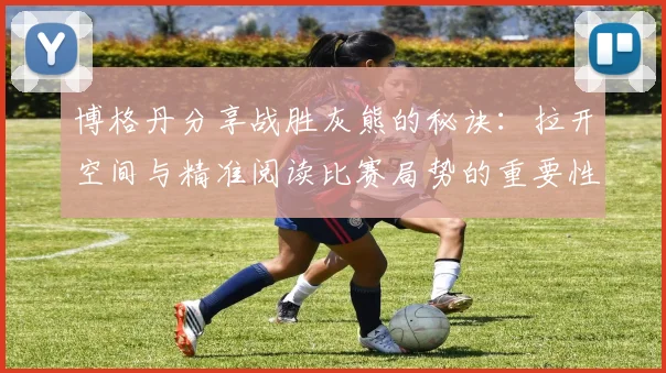 博格丹分享战胜灰熊的秘诀：拉开空间与精准阅读比赛局势的重要性