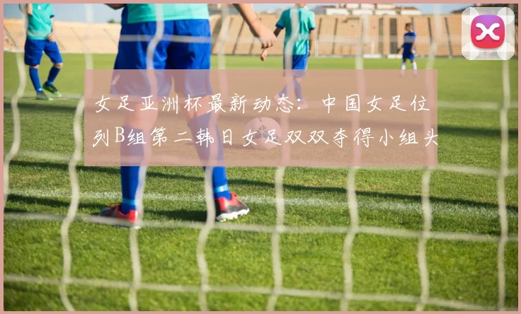 女足亚洲杯最新动态：中国女足位列B组第二韩日女足双双夺得小组头名
