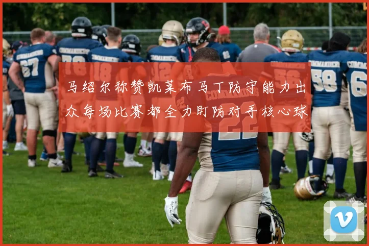马绍尔称赞凯莱布马丁防守能力出众每场比赛都全力盯防对手核心球员