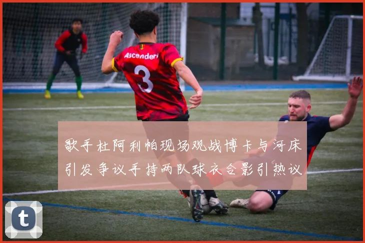 歌手杜阿利帕现场观战博卡与河床引发争议手持两队球衣合影引热议