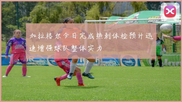 加拉格尔今日完成热刺体检预计迅速增强球队整体实力