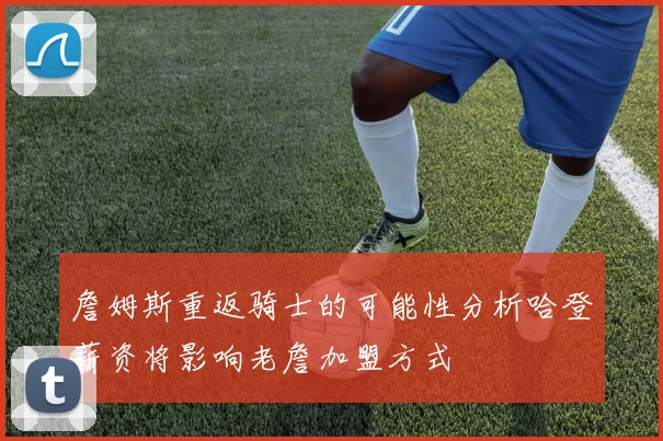 詹姆斯重返骑士的可能性分析哈登薪资将影响老詹加盟方式