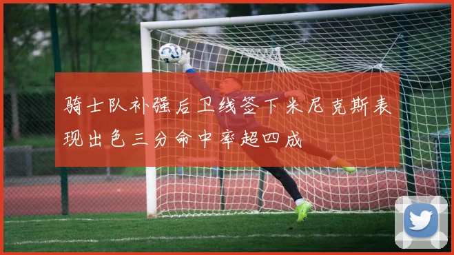 骑士队补强后卫线签下米尼克斯表现出色三分命中率超四成