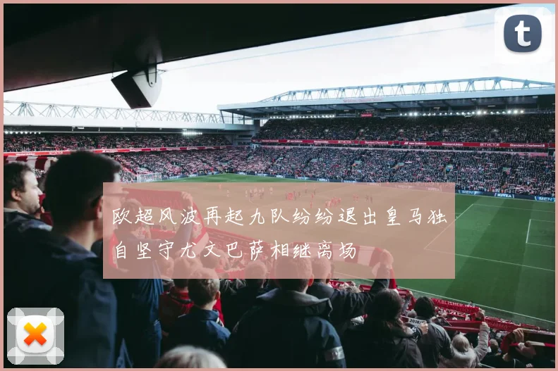 欧超风波再起九队纷纷退出皇马独自坚守尤文巴萨相继离场