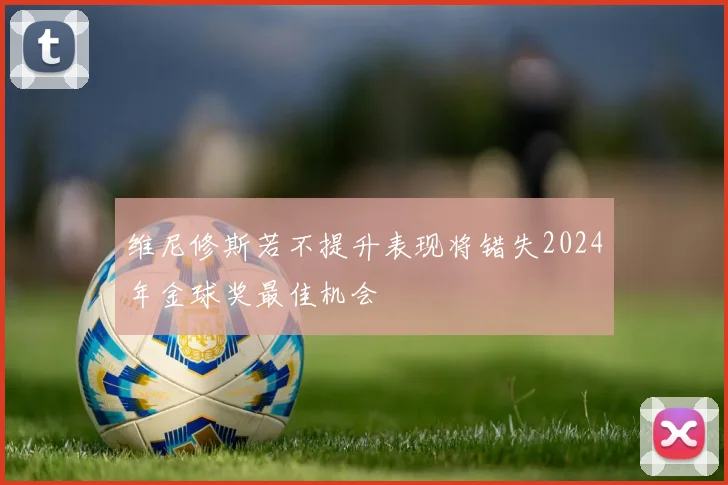 维尼修斯若不提升表现将错失2024年金球奖最佳机会