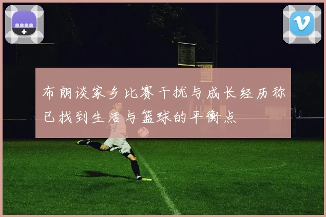 布朗谈家乡比赛干扰与成长经历称已找到生活与篮球的平衡点