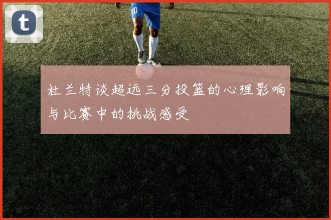 杜兰特谈超远三分投篮的心理影响与比赛中的挑战感受