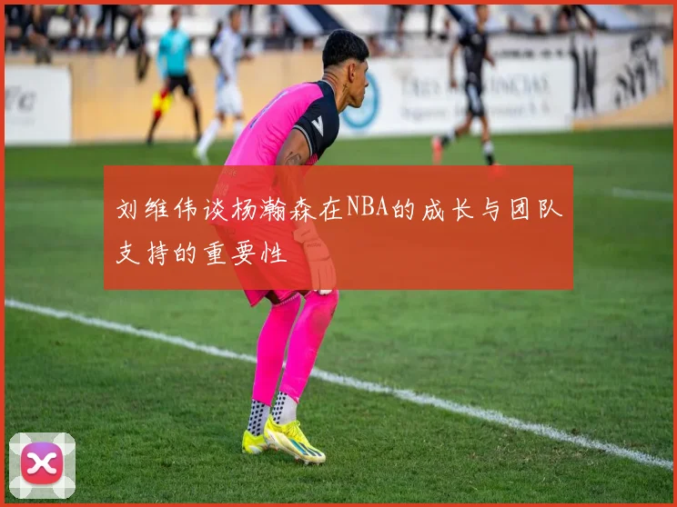 刘维伟谈杨瀚森在NBA的成长与团队支持的重要性