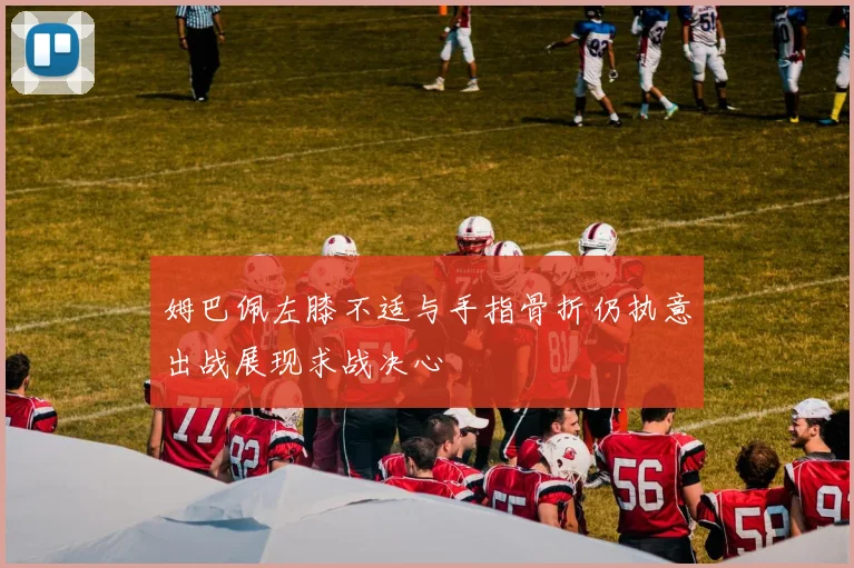 姆巴佩左膝不适与手指骨折仍执意出战展现求战决心