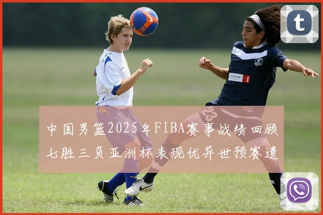 中国男篮2025年FIBA赛事战绩回顾七胜三负亚洲杯表现优异世预赛遗憾负于韩国