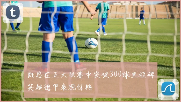 凯恩在五大联赛中突破300球里程碑英超德甲表现惊艳