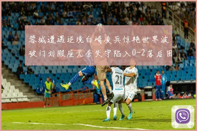 蓉城遭遇逆境白崎凌兵惊艳世界波破门刘殿座无奈失守陷入0-2落后困境