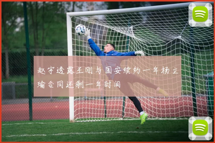 赵宇透露王刚与国安续约一年杨立瑜合同还剩一年时间