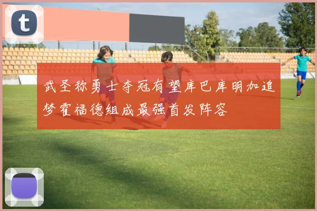 武圣称勇士夺冠有望库巴库明加追梦霍福德组成最强首发阵容