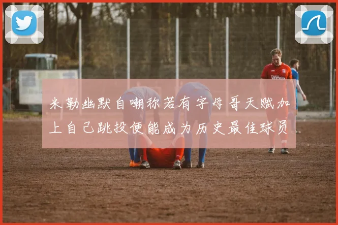 米勒幽默自嘲称若有字母哥天赋加上自己跳投便能成为历史最佳球员