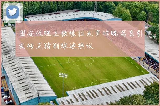 国安代理主教练拉米罗昨晚离京引发转正猜测球迷热议