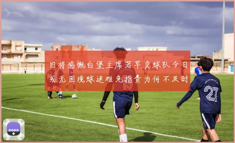 旧将感慨白堡主席若早卖球队今日或无困境球迷难免指责为何不及时出售