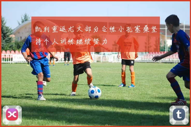 凯利重返尤文部分合练小孔塞桑坚持个人训练继续努力