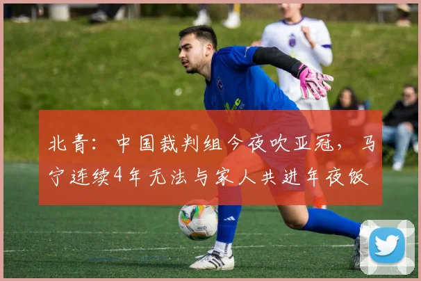 北青：中国裁判组今夜吹亚冠，马宁连续4年无法与家人共进年夜饭