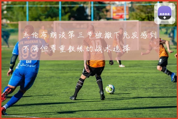 杰伦布朗谈第三节被撤下先发感到不满但尊重教练的战术选择