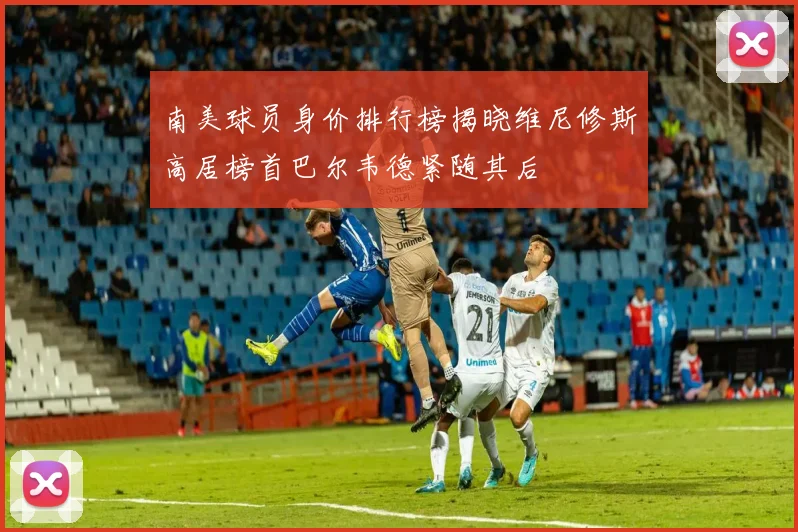 南美球员身价排行榜揭晓维尼修斯高居榜首巴尔韦德紧随其后