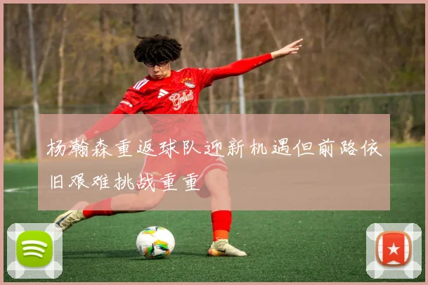 杨瀚森重返球队迎新机遇但前路依旧艰难挑战重重