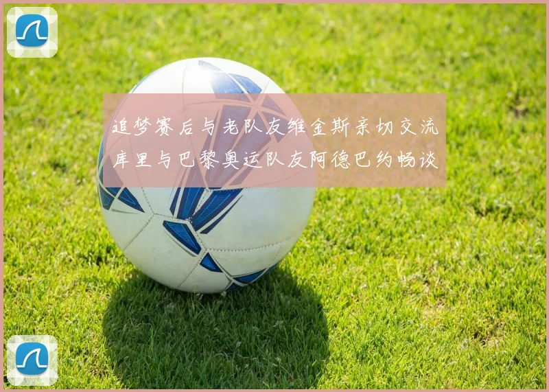 追梦赛后与老队友维金斯亲切交流库里与巴黎奥运队友阿德巴约畅谈未来