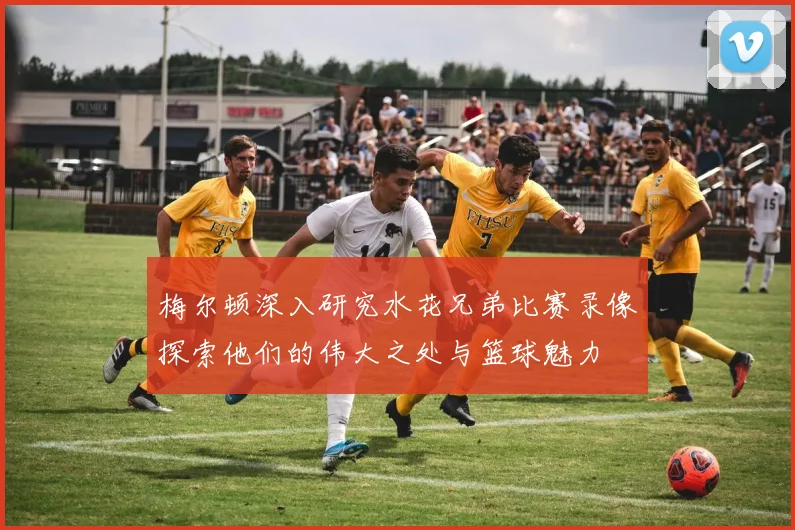 梅尔顿深入研究水花兄弟比赛录像探索他们的伟大之处与篮球魅力