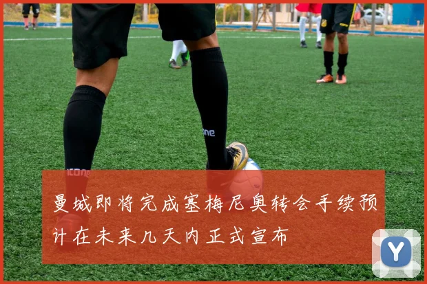 曼城即将完成塞梅尼奥转会手续预计在未来几天内正式宣布