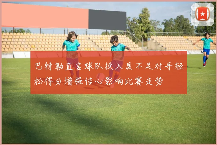巴特勒直言球队投入度不足对手轻松得分增强信心影响比赛走势