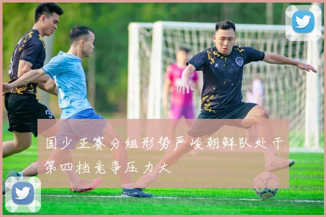 国少正赛分组形势严峻朝鲜队处于第四档竞争压力大