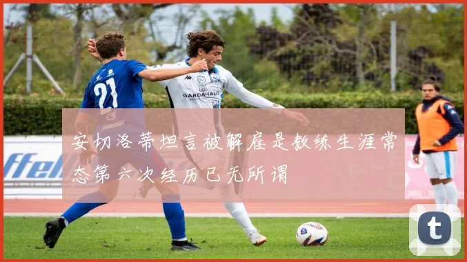 安切洛蒂坦言被解雇是教练生涯常态第六次经历已无所谓