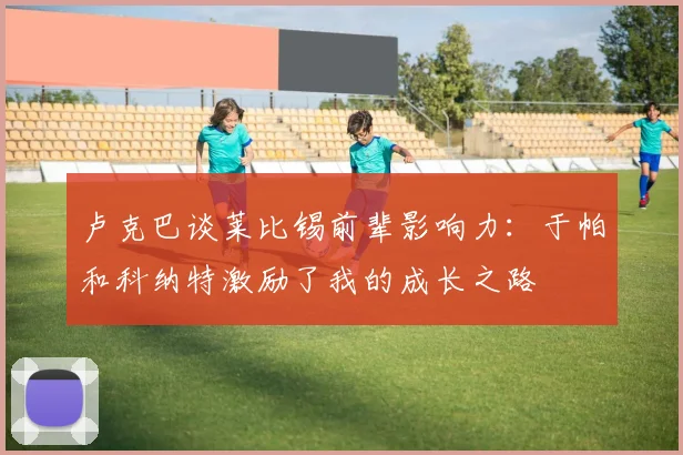 卢克巴谈莱比锡前辈影响力：于帕和科纳特激励了我的成长之路