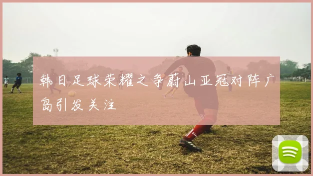 韩日足球荣耀之争蔚山亚冠对阵广岛引发关注