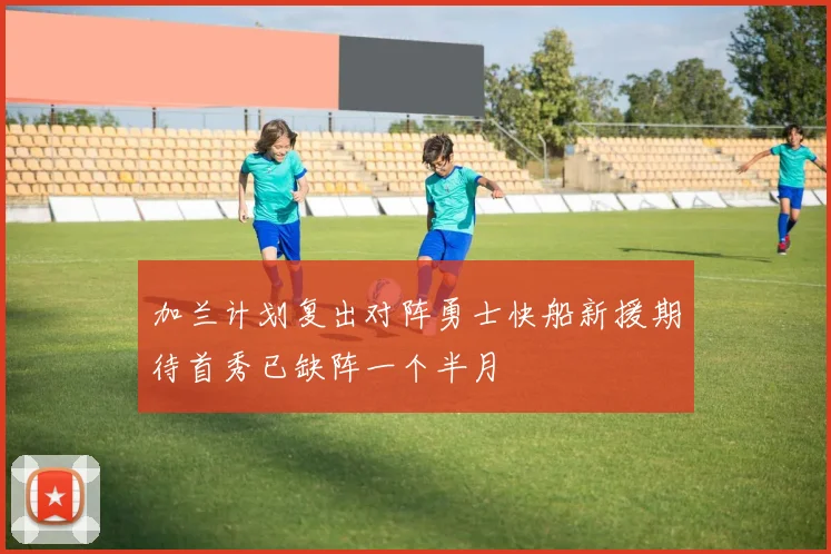 加兰计划复出对阵勇士快船新援期待首秀已缺阵一个半月