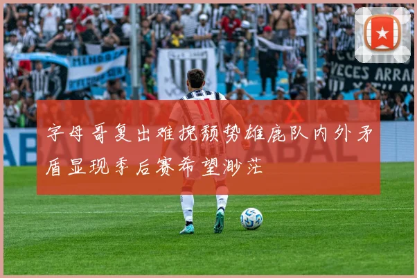 字母哥复出难挽颓势雄鹿队内外矛盾显现季后赛希望渺茫