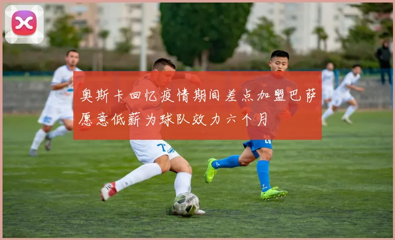 奥斯卡回忆疫情期间差点加盟巴萨愿意低薪为球队效力六个月