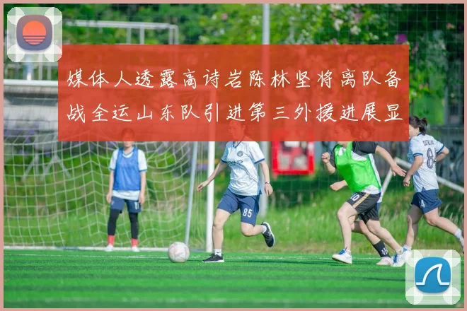 媒体人透露高诗岩陈林坚将离队备战全运山东队引进第三外援进展显著