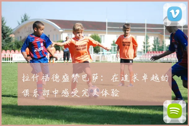 拉什福德盛赞巴萨：在追求卓越的俱乐部中感受完美体验